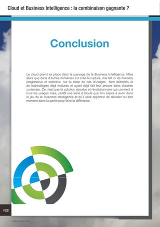 LIVRE BLANC 2013
#22
Cloud et Business Intelligence : la combinaison gagnante ?
Le cloud prend sa place dans le paysage de la Business Intelligence. Mais
alors que dans d’autres domaines il a créé la rupture, il le fait ici de manière
progressive et sélective, sur la base de cas d’usages bien délimités et
de technologies déjà matures et ayant déjà fait leur preuve dans d’autres
contextes. Ce n’est pas la solution absolue et révolutionnaire qui convient à
tous les usages mais, plutôt une série d’atouts que l’on aspire à avoir dans
le jeu de la Business Intelligence et qu’il sera opportun de dévoiler au bon
moment dans la partie pour faire la différence.
Conclusion
 