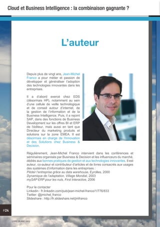 LIVRE BLANC 2013
#24
Cloud et Business Intelligence : la combinaison gagnante ?
Depuis plus de vingt ans, Jean-Michel
Franco a pour métier et passion de
développer et généraliser l’adoption
des technologies innovantes dans les
entreprises.
Il a d’abord exercé chez EDS
(désormais HP), notamment au sein
d’une cellule de veille technologique
et de conseil autour d’internet, de
la gestion de l’information et de la
Business Intelligence. Puis, il a rejoint
SAP, dans des fonctions de Business
Development sur les offres BI et ERP
de l’éditeur, mais aussi en tant que
Directeur du marketing produits et
solutions sur la zone EMEA. Il est
désormais en charge de l’Innovation
et des Solutions chez Business &
Decision.
Régulièrement, Jean-Michel Franco intervient dans les conférences et
séminaires organisés par Business & Decision et les influenceurs du marché,
dédiés aux bonnes pratiques de gestion et aux technologies innovantes. Il est
auteur, co-auteur et contributeur d’articles et de livres consacrés aux usages
des systèmes d’information dans les entreprises :
Piloter l’entreprise grâce au data warehouse, Eyrolles, 2000
Dynamique de l’adaptation, Village Mondial, 2003
mySAP ERP pour les nuls, First Interactive, 2006
Pour le contacter
Linkedin : fr.linkedin.com/pub/jean-michel-franco/1/776/833
Twitter: @jmichel_franco
Slideshare : http://fr.slideshare.net/jmfranco
L’auteur
 