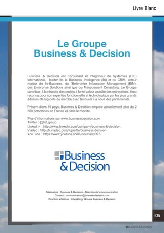 #25
Livre Blanc
Business & Decision est Consultant et Intégrateur de Systèmes (CIS)
international, leader de la Business Intelligence (BI) et du CRM, acteur
majeur de l’e-Business, de l’Enterprise Information Management (EIM),
des Enterprise Solutions ainsi que du Management Consulting. Le Groupe
contribue à la réussite des projets à forte valeur ajoutée des entreprises. Il est
reconnu pour son expertise fonctionnelle et technologique par les plus grands
éditeurs de logiciels du marché avec lesquels il a noué des partenariats.
Présent dans 16 pays, Business & Decision emploie actuellement plus de 2
500 personnes en France et dans le monde.
Plus d’informations sur www.businessdecision.com
Twitter : @bd_group
Linked In : http://www.linkedin.com/company/business-&-decision
Viadeo : http://fr.viadeo.com/fr/profile/business.decision
YouTube : https://www.youtube.com/user/BandD75
Le Groupe
Business & Decision
Réalisation : Business & Decision - Direction de la communication
Contact : communication@businessdecision.com
Direction artistique : Interakting, Groupe Business & Decision
 