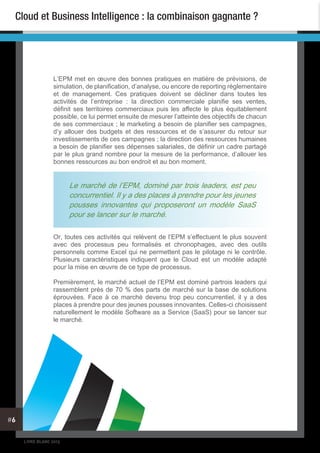 LIVRE BLANC 2013
#6
Cloud et Business Intelligence : la combinaison gagnante ?
L’EPM met en œuvre des bonnes pratiques en matière de prévisions, de
simulation, de planification, d’analyse, ou encore de reporting réglementaire
et de management. Ces pratiques doivent se décliner dans toutes les
activités de l’entreprise : la direction commerciale planifie ses ventes,
définit ses territoires commerciaux puis les affecte le plus équitablement
possible, ce lui permet ensuite de mesurer l’atteinte des objectifs de chacun
de ses commerciaux ; le marketing a besoin de planifier ses campagnes,
d’y allouer des budgets et des ressources et de s’assurer du retour sur
investissements de ces campagnes ; la direction des ressources humaines
a besoin de planifier ses dépenses salariales, de définir un cadre partagé
par le plus grand nombre pour la mesure de la performance, d’allouer les
bonnes ressources au bon endroit et au bon moment.
Or, toutes ces activités qui relèvent de l’EPM s’effectuent le plus souvent
avec des processus peu formalisés et chronophages, avec des outils
personnels comme Excel qui ne permettent pas le pilotage ni le contrôle.
Plusieurs caractéristiques indiquent que le Cloud est un modèle adapté
pour la mise en œuvre de ce type de processus.
Premièrement, le marché actuel de l’EPM est dominé partrois leaders qui
rassemblent près de 70 % des parts de marché sur la base de solutions
éprouvées. Face à ce marché devenu trop peu concurrentiel, il y a des
places à prendre pour des jeunes pousses innovantes. Celles-ci choisissent
naturellement le modèle Software as a Service (SaaS) pour se lancer sur
le marché.
Le marché de l’EPM, dominé par trois leaders, est peu
concurrentiel. Il y a des places à prendre pour les jeunes
pousses innovantes qui proposeront un modèle SaaS
pour se lancer sur le marché.
 