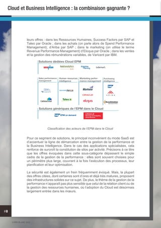 LIVRE BLANC 2013
#8
Cloud et Business Intelligence : la combinaison gagnante ?
leurs offres : dans les Ressources Humaines, Success Factors par SAP et
Taleo par Oracle ; dans les achats (on parle alors de Spend Performance
Management), d’Ariba par SAP ; dans le marketing (on utilise le terme
Revenue Performance Management) d’Eloqua par Oracle ; dans les ventes
et la gestion des rémunérations variables, de Varicent par IBM.
Pour ce segment de solutions, le principal inconvénient du mode SaaS est
d’accentuer la ligne de démarcation entre la gestion de la performance et
la Business Intelligence. Dans le cas des applications spécialisées, cela
renforce de surcroît la constitution de silos par activité. Précisons à ce titre
que les offres évoquées dans cette sous-catégorie dépassent le simple
cadre de la gestion de la performance : elles sont souvent choisies pour
un périmètre plus large, couvrant à la fois l’exécution des processus, leur
planification et leur optimisation.
La sécurité est également un frein fréquemment évoqué. Mais, la plupart
des offres citées, dont certaines sont d’ores et déjà très matures, proposent
des infrastructures solides sur ce sujet. De plus, le thème de la gestion de la
performance n’apparaît pas plus sensible que celui de la relation client ou de
la gestion des ressources humaines, où l’adoption du Cloud est désormais
largement entrée dans les mœurs.
Solutions dédiées Cloud EPM
Purchasing
Intelligence
Marketing perfor-
mance management
Sales performance
management
Human resources
intelligence
Solutions génériques de l’EPM dans le Cloud
EPM on demand Planning and budgeting
Cloud Services
EPM on demand
Classification des acteurs de l’EPM dans le Cloud
 