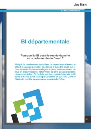 #9
Livre Blanc
La BI départemantale
BI départementale
Pourquoi la BI est-elle restée étanche
au raz-de-marée du Cloud ?
Malgré de nombreuses tentatives de la part des offreurs, le
Cloud n’a jusqu’à présent pas réussi à prendre place sur le
marché de la Business Intelligence. Mais la demande est de
plus en plus pressante, notamment du côté des applications
départementales. Et l’entrée de deux spécialistes de la BI
dans le Cloud dans le Magic Quadrant BI 2013 du Gartner
illustre la montée en puissance du côté de l’offre.
 