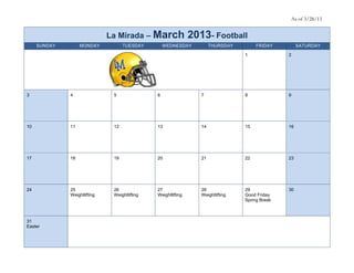 As of 3/28/13


                              La Mirada – March                2013- Football
     SUNDAY        MONDAY           TUESDAY        WEDNESDAY           THURSDAY        FRIDAY         SATURDAY

                                                                                  1              2




3             4                5               6                  7               8              9




10            11               12              13                 14              15             16




17            18               19              20                 21              22             23




24            25               26              27                 28              29             30
              Weightlifting    Weightlifting   Weightlifting      Weightlifting   Good Friday
                                                                                  Spring Break



31
Easter
 