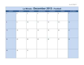 As of 3/28/13


                       La Mirada - December                2013 - Football
     SUNDAY        MONDAY        TUESDAY       WEDNESDAY         THURSDAY        FRIDAY        SATURDAY

1             2             3              4                5               6             7




8             9             10             11               12              13            14




15            16            17             18               19              20            21




22            23            24             25               26              27            28




29            30            31
 