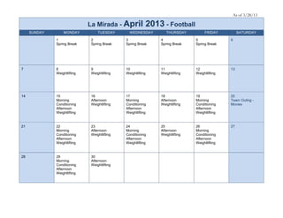 As of 3/28/13

                              La Mirada - April            2013 - Football
     SUNDAY       MONDAY           TUESDAY       WEDNESDAY        THURSDAY          FRIDAY          SATURDAY

              1                2               3               4               5               6
              Spring Break     Spring Break    Spring Break    Spring Break    Spring Break




7             8                9               10              11              12              13
              Weightlifting    Weightlifting   Weightlifting   Weightlifting   Weightlifting




14            15               16              17              18              19              20
              Morning          Afternoon       Morning         Afternoon       Morning         Team Outing -
              Conditioning     Weightlifting   Conditioning    Weightlifting   Conditioning    Movies
              Afternoon                        Afternoon                       Afternoon
              Weightlifting                    Weightlifting                   Weightlifting


21            22               23              24              25              26              27
              Morning          Afternoon       Morning         Afternoon       Morning
              Conditioning     Weightlifting   Conditioning    Weightlifting   Conditioning
              Afternoon                        Afternoon                       Afternoon
              Weightlifting                    Weightlifting                   Weightlifting


28            29               30
              Morning          Afternoon
              Conditioning     Weightlifting
              Afternoon
              Weightlifting
 