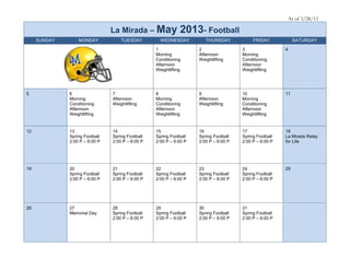 As of 3/28/13

                                La Mirada – May               2013- Football
     SUNDAY       MONDAY            TUESDAY         WEDNESDAY          THURSDAY            FRIDAY            SATURDAY

                                                  1                 2                 3                 4
                                                  Morning           Afternoon         Morning
                                                  Conditioning      Weightlifting     Conditioning
                                                  Afternoon                           Afternoon
                                                  Weightlifting                       Weightlifting




5             6                 7                 8                 9                 10                11
              Morning           Afternoon         Morning           Afternoon         Morning
              Conditioning      Weightlifting     Conditioning      Weightlifting     Conditioning
              Afternoon                           Afternoon                           Afternoon
              Weightlifting                       Weightlifting                       Weightlifting


12            13                14                15                16                17                18
              Spring Football   Spring Football   Spring Football   Spring Football   Spring Football   La Mirada Relay
              2:00 P – 6:00 P   2:00 P – 6:00 P   2:00 P – 6:00 P   2:00 P – 6:00 P   2:00 P – 6:00 P   for Life




19            20                21                22                23                24                25
              Spring Football   Spring Football   Spring Football   Spring Football   Spring Football
              2:00 P – 6:00 P   2:00 P – 6:00 P   2:00 P – 6:00 P   2:00 P – 6:00 P   2:00 P – 6:00 P




26            27                28                29                30                31
              Memorial Day      Spring Football   Spring Football   Spring Football   Spring Football
                                2:00 P – 6:00 P   2:00 P – 6:00 P   2:00 P – 6:00 P   2:00 P – 6:00 P
 
