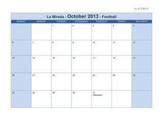 As of 3/28/13


                            La Mirada - October          2013 - Football
     SUNDAY        MONDAY          TUESDAY       WEDNESDAY        THURSDAY        FRIDAY        SATURDAY

                              1              2               3               4             5




6             7               8              9               10              11            12




13            14              15             16              17              18            19




20            21              22             23              24              25            26




27            28              29             30              31
                                                             Halloween
 
