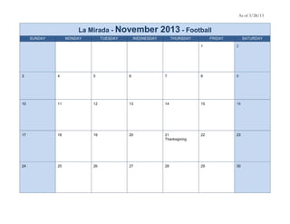 As of 3/28/13


                       La Mirada - November                2013 - Football
     SUNDAY        MONDAY        TUESDAY       WEDNESDAY         THURSDAY        FRIDAY        SATURDAY

                                                                            1             2




3             4             5              6                7               8             9




10            11            12             13               14              15            16




17            18            19             20               21              22            23
                                                            Thanksgiving




24            25            26             27               28              29            30
 