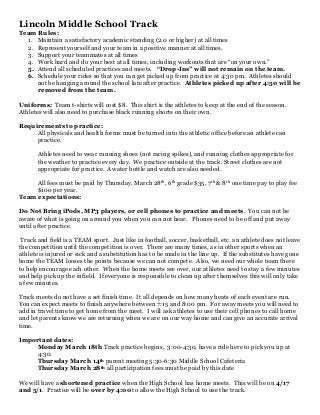 Lincoln Middle School Track
Team Rules:
  1. Maintain a satisfactory academic standing (2.0 or higher) at all times
  2. Represent yourself and your team in a positive manner at all times.
  3. Support your teammates at all times
  4. Work hard and do your best at all times, including workouts that are “on your own.”
  5. Attend all scheduled practices and meets. “Drop-Ins” will not remain on the team.
  6. Schedule your rides so that you can get picked up from practice at 4:30 pm. Athletes should
     not be hanging around the school late after practice. Athletes picked up after 4:50 will be
     removed from the team.

Uniforms: Team t-shirts will cost $8. This shirt is the athletes to keep at the end of the season.
Athletes will also need to purchase black running shorts on their own.

Requirements to practice:
     All physicals and health forms must be turned into the athletic office before an athlete can
     practice.

       Athletes need to wear running shoes (not racing spikes), and running clothes appropriate for
       the weather to practice every day. We practice outside at the track. Street clothes are not
       appropriate for practice. A water bottle and watch are also needed.

     All fees must be paid by Thursday, March 28th, 6th grade $35, 7th & 8th one time pay to play fee
     $100 per year.
Team expectations:

Do Not Bring iPods, MP3 players, or cell phones to practice and meets. You can not be
aware of what is going on around you when you can not hear. Phones need to be off and put away
until after practice.

 Track and field is a TEAM sport. Just like in football, soccer, basketball, etc. an athlete does not leave
the competition until the competition is over. There are many times, as in other sports when an
athlete is injured or sick and a substitution has to be made in the line up. If the substitutes have gone
home the TEAM looses the points because we can not compete. Also, we need our whole team there
to help encourage each other. When the home meets are over, our athletes need to stay a few minutes
and help pick up the infield. If everyone is responsible to clean up after themselves this will only take
a few minutes.

Track meets do not have a set finish time. It all depends on how many heats of each event are run.
You can expect meets to finish anywhere between 7:15 and 8:00 pm. For away meets you will need to
add in travel time to get home from the meet. I will ask athletes to use their cell phones to call home
and let parents know we are returning when we are on our way home and can give an accurate arrival
time.

Important dates:
    Monday March 18th Track practice begins, 3:00-4:30, have a ride here to pick you up at
    4:30.
    Thursday March 14th parent meeting 5:30-6:30 Middle School Cafeteria
    Thursday March 28th all participation fees must be paid by this date

We will have a shortened practice when the High School has home meets. This will be on 4/17
and 5/1. Practice will be over by 4:00 to allow the High School to use the track.
 