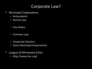 Corporate Law?
• Municipal Corporations
– Antecedents
– Roman Law
– City-States
– Common Law
– Corporate Charters
– Quasi-Municipal Corporations
• League of Minnesota Cities
– http://www.lmc.org/
 