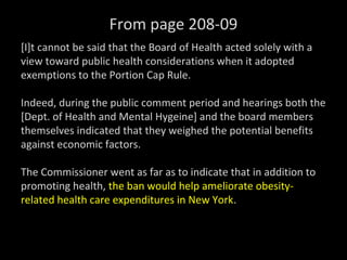 From page 208-09
[I]t cannot be said that the Board of Health acted solely with a
view toward public health considerations when it adopted
exemptions to the Portion Cap Rule.
Indeed, during the public comment period and hearings both the
[Dept. of Health and Mental Hygeine] and the board members
themselves indicated that they weighed the potential benefits
against economic factors.
The Commissioner went as far as to indicate that in addition to
promoting health, the ban would help ameliorate obesity-
related health care expenditures in New York.
 
