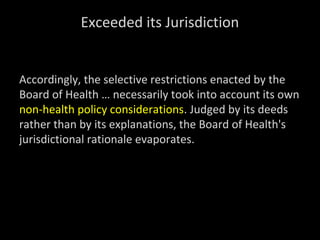 Exceeded its Jurisdiction
Accordingly, the selective restrictions enacted by the
Board of Health … necessarily took into account its own
non-health policy considerations. Judged by its deeds
rather than by its explanations, the Board of Health's
jurisdictional rationale evaporates.
 