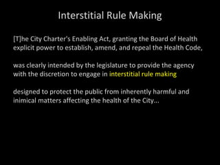 Interstitial Rule Making
[T]he City Charter's Enabling Act, granting the Board of Health
explicit power to establish, amend, and repeal the Health Code,
was clearly intended by the legislature to provide the agency
with the discretion to engage in interstitial rule making
designed to protect the public from inherently harmful and
inimical matters affecting the health of the City...
 