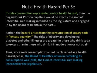 Not a Health Hazard Per Se
If soda consumption represented such a health hazard, then the
Sugary Drink Portion Cap Rule would be exactly the kind of
interstitial rule making intended by the legislature and engaged
in by the Board of Health in the past...
Rather, the hazard arises from the consumption of sugary soda
in “excess quantity.” The risks of obesity and developing
diabetes and other illnesses are greater in those who drink soda
to excess than in those who drink it in moderation or not at all.
Thus, since soda consumption cannot be classified as a health
hazard per se, the Board of Health's action in curtailing its
consumption was [NOT] the kind of interstitial rule making
intended by the legislature.
 