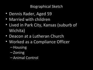 Biographical Sketch
• Dennis Rader, Aged 59
• Married with children
• Lived in Park City, Kansas (suburb of
Wichita)
• Deacon at a Lutheran Church
• Worked as a Compliance Officer
–Housing
–Zoning
–Animal Control
 