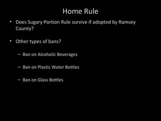 Home Rule
• Does Sugary Portion Rule survive if adopted by Ramsey
County?
• Other types of bans?
– Ban on Alcoholic Beverages
– Ban on Plastic Water Bottles
– Ban on Glass Bottles
 