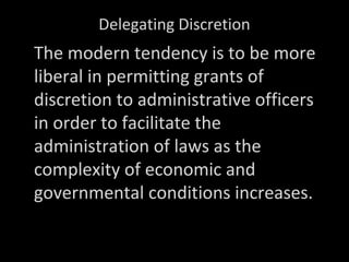 Delegating Discretion
The modern tendency is to be more
liberal in permitting grants of
discretion to administrative officers
in order to facilitate the
administration of laws as the
complexity of economic and
governmental conditions increases.
Dunnell’s Digest, Administrative Law, Sec.
 