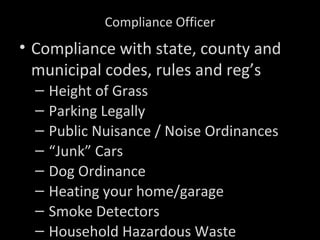 Compliance Officer
• Compliance with state, county and
municipal codes, rules and reg’s
– Height of Grass
– Parking Legally
– Public Nuisance / Noise Ordinances
– “Junk” Cars
– Dog Ordinance
– Heating your home/garage
– Smoke Detectors
– Household Hazardous Waste
 
