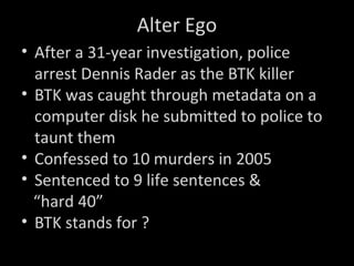 Alter Ego
• After a 31-year investigation, police
arrest Dennis Rader as the BTK killer
• BTK was caught through metadata on a
computer disk he submitted to police to
taunt them
• Confessed to 10 murders in 2005
• Sentenced to 9 life sentences &
“hard 40”
• BTK stands for ?
 