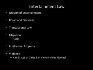 Entertainment Law
• Growth of Entertainment
• Bread and Circuses?
• Transactional Law
• Litigation
– Torts
• Intellectual Property
• Violence
– Can States or Cities Ban Violent Video Games?
 