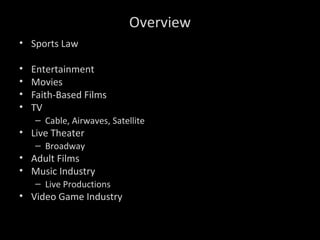 Overview
• Sports Law
• Entertainment
• Movies
• Faith-Based Films
• TV
– Cable, Airwaves, Satellite
• Live Theater
– Broadway
• Adult Films
• Music Industry
– Live Productions
• Video Game Industry
 