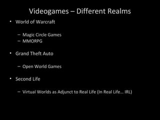 Videogames – Different Realms
• World of Warcraft
– Magic Circle Games
– MMORPG
• Grand Theft Auto
– Open World Games
• Second Life
– Virtual Worlds as Adjunct to Real Life (In Real Life… IRL)
 