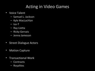 Acting in Video Games
• Voice Talent
– Samuel L. Jackson
– Kyle MacLachlan
– Ice-T
– Ray Liotta
– Ricky Gervais
– Jenna Jameson
• Street Dialogue Actors
• Motion Capture
• Transactional Work
– Contracts
– Royalties
 