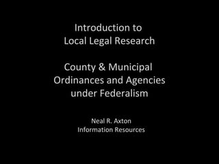 Introduction to
Local Legal Research
County & Municipal
Ordinances and Agencies
under Federalism
Neal R. Axton
Information Resources
 