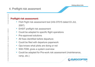 EA /Patrick PEZZATINI/HELITECH 2013 Safety WS – Risk management / 1,v.0 / /28/09/2013/

© Eurocopter rights reserved

4. Preflight risk assesment

Preflight risk assessment:
• FAA Flight risk assessment tool (Info 07015 dated 03 JUL
2007)
• EHSIT preflight risk assessment
• Could be adapted to specific flight operations
• Pre-approved solutions
• All fixes identified before departure
• Could be filed with departure paperwork
• Ops knows what pilots are doing or not
• With FDM, gives a system overview
• Could be adapted for Pre-work risk assessment (maintenance,
ramp, etc.)
47

 