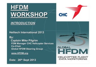 HFDM
WORKSHOP
INTRODUCTION
Helitech International 2013
By:
Captain Mike Pilgrim
FDM Manager CHC Helicopter Services
Co-Chair
Global HFDM Steering Group
www.HFDM.org

Date: 26th Sept 2013

 