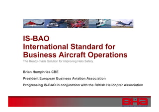 IS-BAO
International Standard for
Business Aircraft Operations
The Ready-made Solution for Improving Helo Safety

Brian Humphries CBE
President European Business Aviation Association
Progressing IS-BAO in conjunction with the British Helicopter Association

 