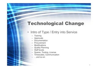 Technological Change
• Intro of Type / Entry into Service
–
–
–
–
–
–
–
–
–
–

Training
Approvals
Documentation
Procurement
Modifications
Quality Planning
Staff levels
Spares, Tooling, License
Timescales, Communication
…and so on

2
5

 