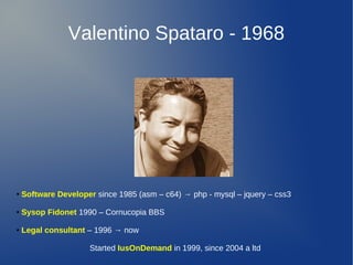 Valentino Spataro - 1968

●

Software Developer since 1985 (asm – c64) → php - mysql – jquery – css3

●

Sysop Fidonet 1990 – Cornucopia BBS

●

Legal consultant – 1996 → now
Started IusOnDemand in 1999, since 2004 a ltd

 