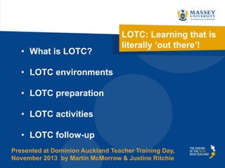 • What is LOTC?

LOTC: Learning that is
literally ‘out there’!

• LOTC environments

• LOTC preparation
• LOTC activities

• LOTC follow-up
Presented at Dominion Auckland Teacher Training Day,
November 2013 by Martin McMorrow & Justine Ritchie

 