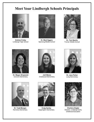 Meet Your Lindbergh Schools Principals
Andrew Croley
Lindbergh High School
Dr. Mark Eggers
Sperreng Middle School
Dr. Tara Sparks
Truman Middle School
Dr. Megan Stryjewski
Concord Elementary
Jodi Meese
Crestwood Elementary
Dr. Jana Parker
Long Elementary
Dr. Todd Morgan
Kennerly Elementary
Craig Hamby
Sappington Elementary
Charlene Ziegler
Director, Lindbergh Early
Childhood Education
 
