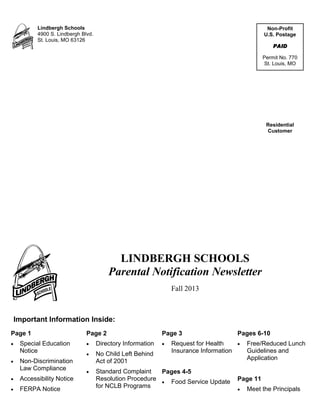 Non-Profit
U.S. Postage
PAID
Permit No. 770
St. Louis, MO
Residential
Customer
Lindbergh Schools
4900 S. Lindbergh Blvd.
St. Louis, MO 63126
Fall 2013
LINDBERGH SCHOOLS
Parental Notification Newsletter
Important Information Inside:
Page 1
 Special Education
Notice
 Non-Discrimination
Law Compliance
 Accessibility Notice
 FERPA Notice
Page 2
 Directory Information
 No Child Left Behind
Act of 2001
 Standard Complaint
Resolution Procedure
for NCLB Programs
Page 3
 Request for Health
Insurance Information
Pages 4-5
 Food Service Update
Pages 6-10
 Free/Reduced Lunch
Guidelines and
Application
Page 11
 Meet the Principals
 