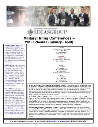 Military Hiring Conferences –
                                   2013 Schedule (January - April)
HIRING COMPANIES - The
companies attending these                                                                 January
conferences range in size from                                                 15 - Norfolk, VA (Technicians)
the largest Fortune 500 firms to                                                      18 - Dallas, TX
smaller private companies.                                                          18 - San Diego, CA
They unanimously agree that,                                                          29 - Wash DC
as a group, the candidates at a
Lucas Group event are among                                                              February
                                                                                      1 - Atlanta, GA
the best-qualified and most
                                                                               19 - Norfolk, VA (Technicians)
impressive individuals they have                                                     22 – Houston, TX
interviewed.

INTERVIEWS - Interviews take                                                               March
place in a hotel suite. They are                                                       5 - Wash DC
scheduled in advance of your                                                          8 - Chicago, IL
arrival and based upon your                                                         15 - San Diego, CA
                                                                                     22 - Atlanta, GA
stated needs and our in-depth
                                                                               26 - Norfolk, VA (Technicians)
knowledge of the qualifications
and interests of the candidates.                                                            April
Upon arrival, you will receive                                                          9 - Wash DC
your personal interview                                                                19 - Dallas, TX
schedule, as well as a resume                                                         26 - Atlanta, GA
for each candidate. Interviews                                                       26 - San Diego, CA
are generally scheduled at 45-
minute intervals.                    Military Technicians & Non-Commissioned Officers (NCO’s:) These candidates are high potential, hands-
                                     on technicians and leaders. They have many of the same qualities you have come to expect from their Junior
                                     Military Officer counterparts, such as strong work ethics, excellent people skills, integrity, and team-building
FOLLOW-UP - After you
                                     abilities. In addition, they have hands-on technical training in such areas as electrical and mechanical
complete your interviews, your       maintenance, electronics, machining, control systems, communications, and computers. With such diverse skill
Lucas Group Representative           sets, they are strong candidates for manufacturing organizations, field engineering forces, technical service
will meet with you for feedback.     groups, research facilities, and training departments.
We then talk to each candidate
about the opportunities for          Junior Military Officers (JMO's:) These candidates have been hand-selected from a large pool of Army,
which he or she interviewed to       Navy, Marine Corps, Air Force, and Coast Guard Officers who are about to separate from the military. All have
determine their interest level.      college degrees (technical and non-technical) and are seeking career positions. They are all mature, energetic
                                     young leaders. With extensive supervisory and leadership experience and training, they have proven to be
Within two working days of your
                                     exceptional employees in a wide variety of fields including engineering, maintenance, production, supply-chain,
interviews, you will receive         project management, safety, technical training, distribution, sales, and general management.
detailed recommendations from
us regarding which candidates        Senior Military Officers & Experienced Veterans: These candidates are current and former field-grade
to pursue. Our objective is to       officers in the Army, Navy, Marine Corps, Air Force, and Coast Guard who are either transitioning off of active
ensure maximum return on your        duty military service or are seeking to make a transition from their current position in the corporate world. These
investment of time and money         candidates have significant leadership experience in mid-level and senior-level positions in and out of the
in pursuing these candidates.        military. They have a proven track record of success in the military and many have done the same in corporate
                                     America. Our clients hire them into engineering, leadership and business development positions with great
                                     results.



         For more information contact: Bryan Zawikowski BryanZ@LucasGroup.com 1-800-878-4666 x167
 
