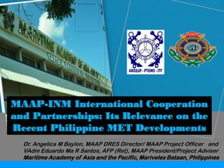 MAAP-INM International Cooperation
and Partnerships: Its Relevance on the
Recent Philippine MET Developments
Dr. Angelica M Baylon, MAAP DRES Director/ MAAP Project Officer and
VAdm Eduardo Ma R Santos, AFP (Ret), MAAP President/Project Adviser
Maritime Academy of Asia and the Pacific, Mariveles Bataan, Philippines

 