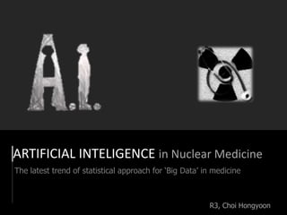 ARTIFICIAL INTELIGENCE in Nuclear Medicine
The latest trend of statistical approach for ‘Big Data’ in medicine
R3, Choi Hongyoon
 
