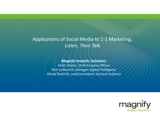 Applications of Social Media to 1-1 Marketing:
Listen, Then Talk
Magnify Analytic Solutions:
Keith Shields, Chief Analytics Officer
Roni Leibovitch, Manager, Digital Intelligence
Mindy Deatrick, Lead Consultant, Decision Sciences
 