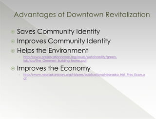 Advantages of Downtown Revitalization

 Saves Community Identity
 Improves Community Identity
 Helps the Environment
    ›   http://www.preservationnation.org/issues/sustainability/green-
        lab/lca/The_Greenest_Building_lowres.pdf

   Improves the Economy
    ›   http://www.nebraskahistory.org/histpres/publications/Nebraska_Hist_Pres_Econ.p
        df
 