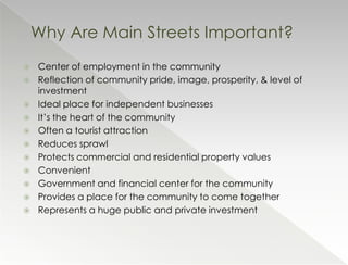 Why Are Main Streets Important?
   Center of employment in the community
   Reflection of community pride, image, prosperity, & level of
    investment
   Ideal place for independent businesses
   It’s the heart of the community
   Often a tourist attraction
   Reduces sprawl
   Protects commercial and residential property values
   Convenient
   Government and financial center for the community
   Provides a place for the community to come together
   Represents a huge public and private investment
 