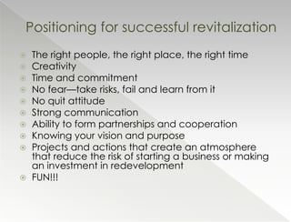 Positioning for successful revitalization
 The right people, the right place, the right time
 Creativity
 Time and commitment
 No fear—take risks, fail and learn from it
 No quit attitude
 Strong communication
 Ability to form partnerships and cooperation
 Knowing your vision and purpose
 Projects and actions that create an atmosphere
  that reduce the risk of starting a business or making
  an investment in redevelopment
 FUN!!!
 