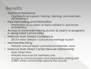 Benefits
   Technical Assistance
     › Organizational support, training, visioning, and work plan
       development
   Free Networking and Information
     › Information on a variety of topics related to downtown
       revitalization
   Access to statewide training (Lunch & Learn) or programs
    in designated communities
   National Main Streets Conference
     › 2013 in New Orleans—cultural and heritage tourism
   Membership listing
     › Website, annual report, promotional materials, news
   National Main Street Center Network Membership
     › Main Street Now
     › Website resources for members only
     › Access to communication and information sharing with
       2,000+ other communities around the country
 
