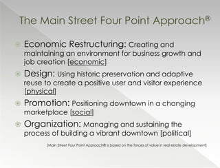 The Main Street Four Point Approach®

   Economic Restructuring: Creating and
    maintaining an environment for business growth and
    job creation [economic]
   Design: Using historic preservation and adaptive
    reuse to create a positive user and visitor experience
    [physical]
   Promotion: Positioning downtown in a changing
    marketplace [social]
   Organization: Managing and sustaining the
    process of building a vibrant downtown [political]
          [Main Street Four Point Approach® is based on the forces of value in real estate development]
 