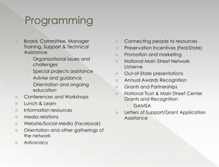 Programming
   Board, Committee, Manager                Connecting people to resources
    Training, Support & Technical            Preservation Incentives (Fed/State)
    Assistance                               Promotion and marketing
     › Organizational issues and
                                             National Main Street Network
         challenges                           Listserve
     › Special projects assistance
                                             Out-of-State presentations
     › Advise and guidance
                                             Annual Awards Recognition
     › Orientation and ongoing
                                             Grants and Partnerships
         education
                                             National Trust & Main Street Center
   Conferences and Workshops                 Grants and Recognition
   Lunch & Learn                              › GAMSA
   Information resources                    Letters of Support/Grant Application
   Media relations                           Assistance
   Website/Social Media (Facebook)
   Orientation and other gatherings of
    the network
   Advocacy
 