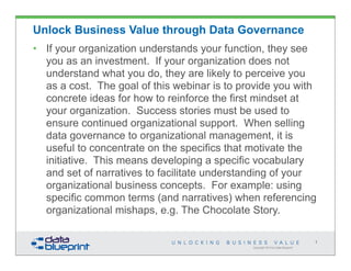 Unlock Business Value through Data Governance
• If your organization understands your function, they see
  you as an investment. If your organization does not
  understand what you do, they are likely to perceive you
  as a cost. The goal of this webinar is to provide you with
  concrete ideas for how to reinforce the first mindset at
  your organization. Success stories must be used to
  ensure continued organizational support. When selling
  data governance to organizational management, it is
  useful to concentrate on the specifics that motivate the
  initiative. This means developing a specific vocabulary
  and set of narratives to facilitate understanding of your
  organizational business concepts. For example: using
  specific common terms (and narratives) when referencing
  organizational mishaps, e.g. The Chocolate Story.

                                                                                 1
                                              Copyright 2013 by Data Blueprint
 