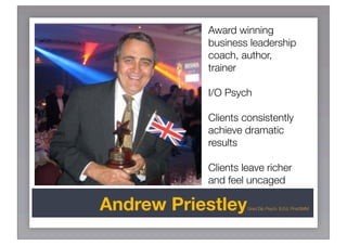 Award winning
           business leadership
           coach, author,
           trainer

           I/O Psych

           Clients consistently
           achieve dramatic
           results

           Clients leave richer
           and feel uncaged

Andrew Priestley    Grad Dip Psych. B.Ed, FInstSMM
 