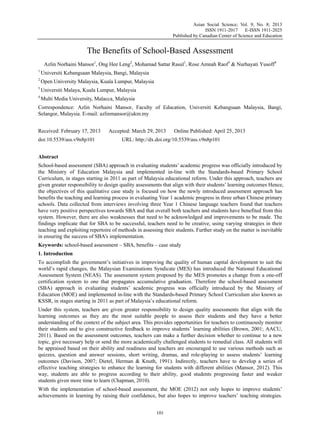 Asian Social Science; Vol. 9, No. 8; 2013
ISSN 1911-2017 E-ISSN 1911-2025
Published by Canadian Center of Science and Education
101
The Benefits of School-Based Assessment
Azlin Norhaini Mansor1
, Ong Hee Leng2
, Mohamad Sattar Rasul1
, Rose Amnah Raof3
& Nurhayati Yusoff4
1
Universiti Kebangsaan Malaysia, Bangi, Malaysia
2
Open University Malaysia, Kuala Lumpur, Malaysia
3
Universiti Malaya, Kuala Lumpur, Malaysia
4
Multi Media University, Malacca, Malaysia
Correspondence: Azlin Norhaini Mansor, Faculty of Education, Universiti Kebangsaan Malaysia, Bangi,
Selangor, Malaysia. E-mail: azlinmansor@ukm.my
Received: February 17, 2013 Accepted: March 29, 2013 Online Published: April 25, 2013
doi:10.5539/ass.v9n8p101 URL: http://dx.doi.org/10.5539/ass.v9n8p101
Abstract
School-based assessment (SBA) approach in evaluating students’ academic progress was officially introduced by
the Ministry of Education Malaysia and implemented in-line with the Standards-based Primary School
Curriculum, in stages starting in 2011 as part of Malaysia educational reform. Under this approach, teachers are
given greater responsibility to design quality assessments that align with their students’ learning outcomes Hence,
the objectives of this qualitative case study is focused on how the newly introduced assessment approach has
benefits the teaching and learning process in evaluating Year 1 academic progress in three urban Chinese primary
schools. Data collected from interviews involving three Year 1 Chinese language teachers found that teachers
have very positive perspectives towards SBA and that overall both teachers and students have benefited from this
system. However, there are also weaknesses that need to be acknowledged and improvements to be made. The
findings implicate that for SBA to be successful, teachers need to be creative, using varying strategies in their
teaching and exploiting repertoire of methods in assessing their students. Further study on the matter is inevitable
in ensuring the success of SBA’s implementation.
Keywords: school-based assessment – SBA, benefits – case study
1. Introduction
To accomplish the government’s initiatives in improving the quality of human capital development to suit the
world’s rapid changes, the Malaysian Examinations Syndicate (MES) has introduced the National Educational
Assessment System (NEAS). The assessment system proposed by the MES promotes a change from a one-off
certification system to one that propagates accumulative graduation. Therefore the school-based assessment
(SBA) approach in evaluating students’ academic progress was officially introduced by the Ministry of
Education (MOE) and implemented in-line with the Standards-based Primary School Curriculum also known as
KSSR, in stages starting in 2011 as part of Malaysia’s educational reform.
Under this system, teachers are given greater responsibility to design quality assessments that align with the
learning outcomes as they are the most suitable people to assess their students and they have a better
understanding of the context of the subject area. This provides opportunities for teachers to continuously monitor
their students and to give constructive feedback to improve students’ learning abilities (Brown, 2001; AACU,
2011). Based on the assessment outcomes, teachers can make a further decision whether to continue to a new
topic, give necessary help or send the more academically challenged students to remedial class. All students will
be appraised based on their ability and readiness and teachers are encouraged to use various methods such as
quizzes, question and answer sessions, short writing, dramas, and role-playing to assess students’ learning
outcomes (Davison, 2007; Dietel, Herman & Knuth, 1991). Indirectly, teachers have to develop a series of
effective teaching strategies to enhance the learning for students with different abilities (Mansor, 2012). This
way, students are able to progress according to their ability, good students progressing faster and weaker
students given more time to learn (Chapman, 2010).
With the implementation of school-based assessment, the MOE (2012) not only hopes to improve students’
achievements in learning by raising their confidence, but also hopes to improve teachers’ teaching strategies.
 