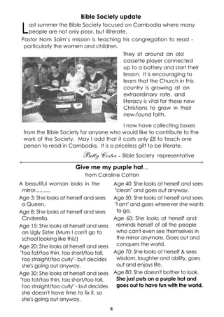 Bible Society update

 L ast summer the Bible Society focused on Cambodia where many
   people are not only poor, but illiterate.
 Pastor Nom Saim’s mission is teaching his congregation to read -
  particularly the women and children.
                                          They sit around an old
                                          cassette player connected
                                          up to a battery and start their
                                          lesson. It is encouraging to
                                          learn that the Church in this
                                          country is growing at an
                                          extraordinary rate, and
                                          literacy is vital for these new
                                          Christians to grow in their
                                          new-found faith.

                                         I now have collecting boxes
 from the Bible Society for anyone who would like to contribute to the
 work of the Society. May I add that it costs only £8 to teach one
 person to read in Cambodia. It is a priceless gift to be literate.
                          Betty Coster - Bible Society .representative
                        Give me my purple hat....
                            from Caroline Cotton
A beautiful woman looks in the               Age 40: She looks at herself and sees
 mirror...........                           "clean" and goes out anyway.
Age 3: She looks at herself and sees         Age 50: She looks at herself and sees
 a Queen.                                    "I am" and goes wherever she wants
Age 8: She looks at herself and sees          to go.
 Cinderella.                                 Age 60: She looks at herself and
Age 15: She looks at herself and sees         reminds herself of all the people
 an Ugly Sister (Mum I can't go to            who can't even see themselves in
 school looking like this!)                   the mirror anymore. Goes out and
Age 20: She looks at herself and sees         conquers the world.
"too fat/too thin, too short/too tall,       Age 70: She looks at herself & sees
 too straight/too curly"- but decides         wisdom, laughter and ability, goes
 she's going out anyway.                      out and enjoys life.
Age 30: She looks at herself and sees        Age 80: She doesn't bother to look.
"too tat/too thin, too short/too tall,        She just puts on a purple hat and
 too straight/too curly" - but decides        goes out to have fun with the world.
 she doesn't have time to fix it, so
 she's going out anyway.
                                         8
 